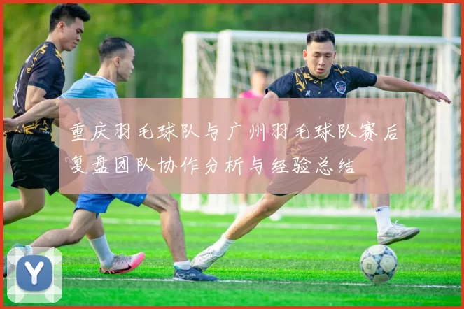重庆羽毛球队与广州羽毛球队赛后复盘团队协作分析与经验总结