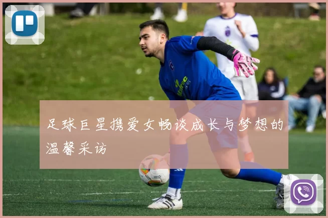 足球巨星携爱女畅谈成长与梦想的温馨采访