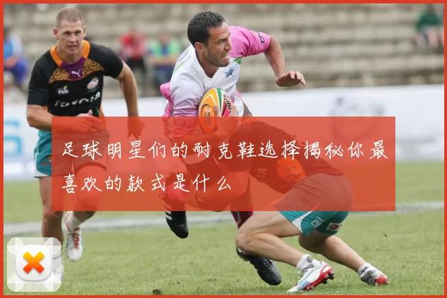 足球明星们的耐克鞋选择揭秘你最喜欢的款式是什么